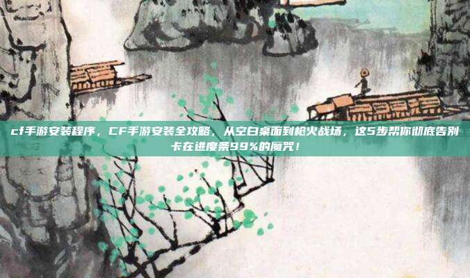 cf手游安装程序，CF手游安装全攻略，从空白桌面到枪火战场，这5步帮你彻底告别卡在进度条99%的魔咒！