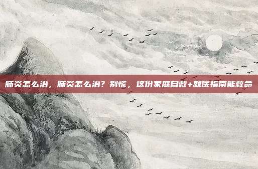 肺炎怎么治，肺炎怎么治？别慌，这份家庭自救+就医指南能救命