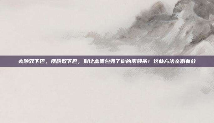 去除双下巴，摆脱双下巴，别让富贵包毁了你的侧颜杀！这些方法亲测有效
