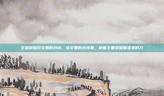 王者荣耀蔡文姬的台词，蔡文姬的台词里，藏着王者荣耀最温柔的刀