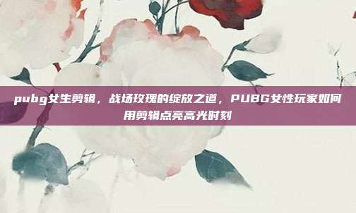 pubg女生剪辑，战场玫瑰的绽放之道，PUBG女性玩家如何用剪辑点亮高光时刻