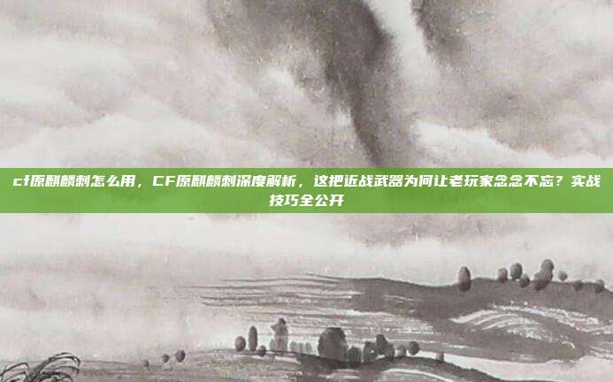 cf原麒麟刺怎么用，CF原麒麟刺深度解析，这把近战武器为何让老玩家念念不忘？实战技巧全公开