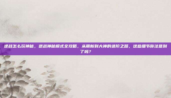 逆战怎么玩神秘，逆战神秘模式全攻略，从萌新到大神的进阶之路，这些细节你注意到了吗？