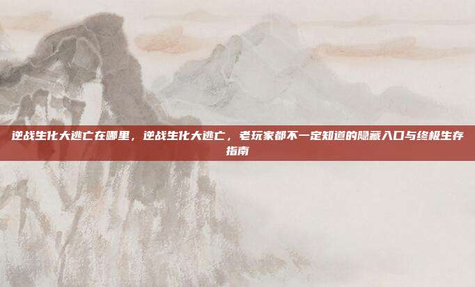 逆战生化大逃亡在哪里，逆战生化大逃亡，老玩家都不一定知道的隐藏入口与终极生存指南