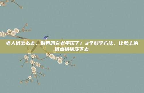 老人斑怎么去，别再叫它老年斑了！3个科学方法，让脸上的斑点悄悄淡下去