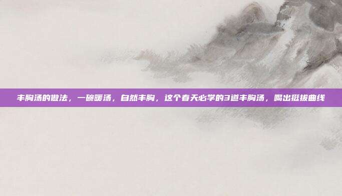 丰胸汤的做法，一碗暖汤，自然丰胸，这个春天必学的3道丰胸汤，喝出挺拔曲线