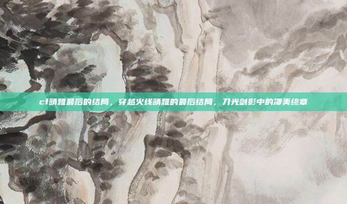 cf晴雅最后的结局，穿越火线晴雅的最后结局，刀光剑影中的凄美终章