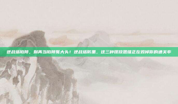 逆战塔陷阱，别再当陷阱冤大头！逆战塔防里，这三种摆放思维正在毁掉你的通关率