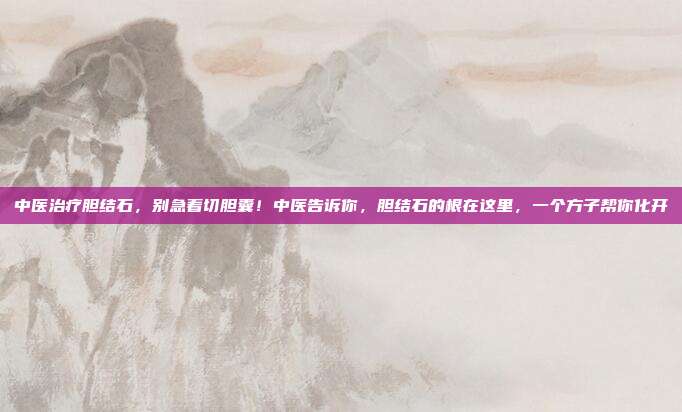 中医治疗胆结石，别急着切胆囊！中医告诉你，胆结石的根在这里，一个方子帮你化开