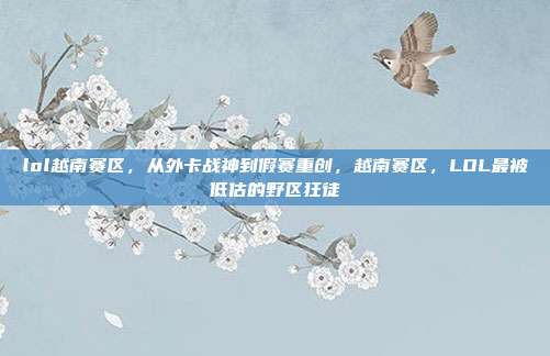 lol越南赛区，从外卡战神到假赛重创，越南赛区，LOL最被低估的野区狂徒