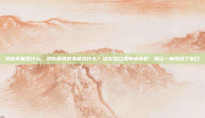 烫伤不能吃什么，烫伤后绝对不能吃什么？这份忌口清单请收好，别让一顿饭毁了伤口