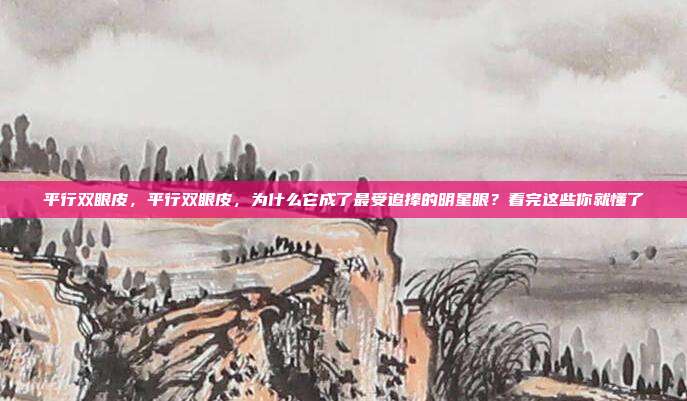 平行双眼皮，平行双眼皮，为什么它成了最受追捧的明星眼？看完这些你就懂了