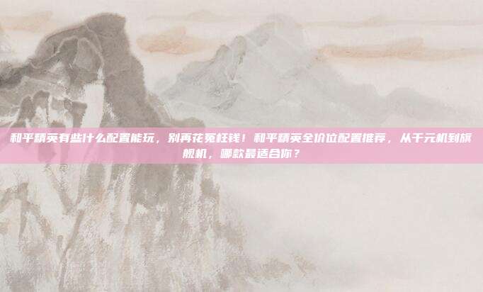 和平精英有些什么配置能玩，别再花冤枉钱！和平精英全价位配置推荐，从千元机到旗舰机，哪款最适合你？