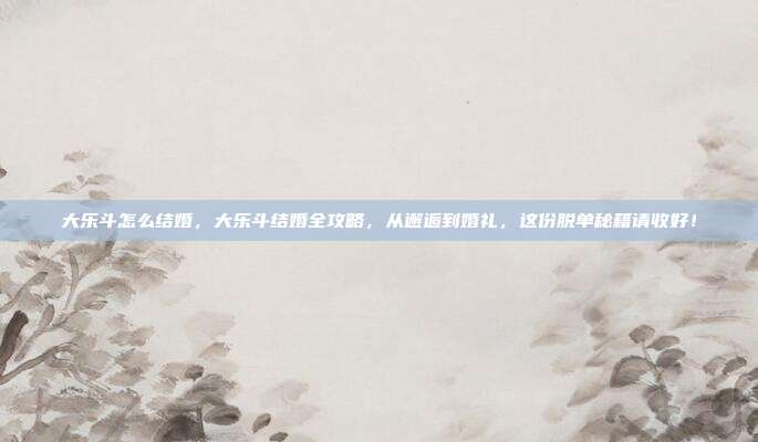 大乐斗怎么结婚，大乐斗结婚全攻略，从邂逅到婚礼，这份脱单秘籍请收好！