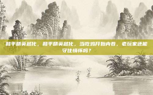 和平精英越化，和平精英越化，当吃鸡开始内卷，老玩家还能守住情怀吗？