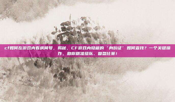 cf如何在游戏内看房间号，揭秘，CF游戏内隐藏的‘身份证’如何查找？一个关键操作，助你精准组队、复盘比赛！