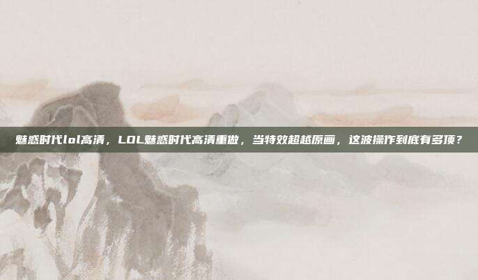 魅惑时代lol高清，LOL魅惑时代高清重做，当特效超越原画，这波操作到底有多顶？