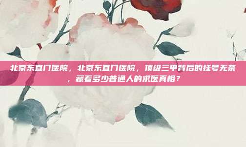 北京东直门医院，北京东直门医院，顶级三甲背后的挂号无奈，藏着多少普通人的求医真相？