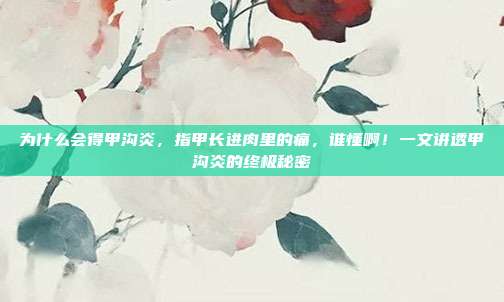 为什么会得甲沟炎，指甲长进肉里的痛，谁懂啊！一文讲透甲沟炎的终极秘密