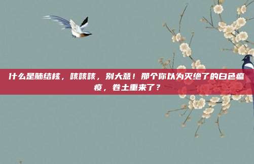 什么是肺结核，咳咳咳，别大意！那个你以为灭绝了的白色瘟疫，卷土重来了？