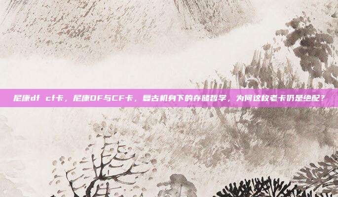 尼康df cf卡，尼康DF与CF卡，复古机身下的存储哲学，为何这枚老卡仍是绝配？