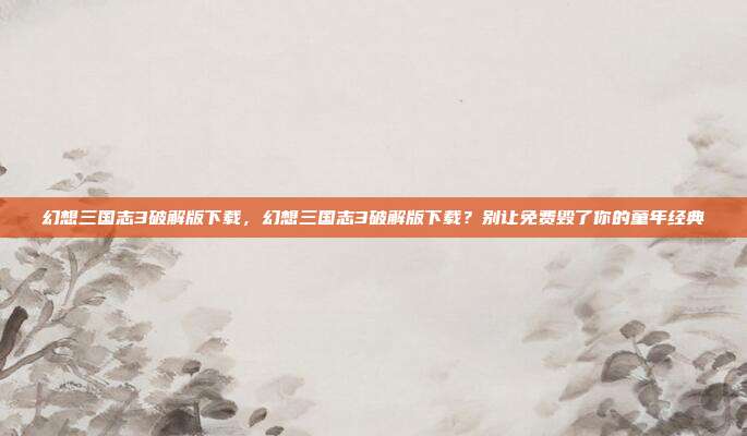 幻想三国志3破解版下载，幻想三国志3破解版下载？别让免费毁了你的童年经典