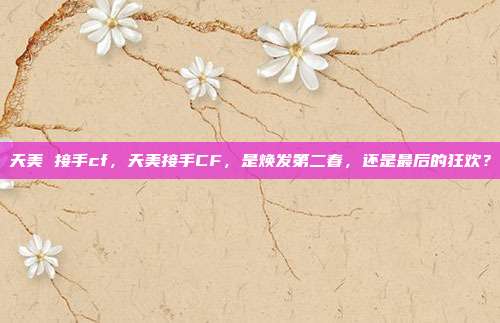 天美 接手cf，天美接手CF，是焕发第二春，还是最后的狂欢？