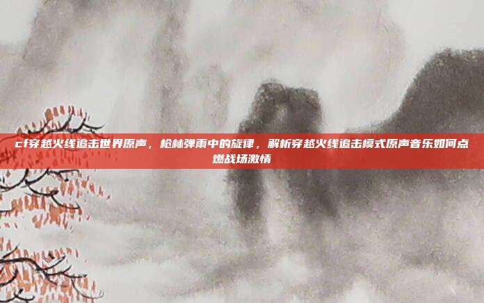cf穿越火线追击世界原声，枪林弹雨中的旋律，解析穿越火线追击模式原声音乐如何点燃战场激情