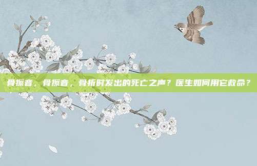 骨擦音，骨擦音，骨折时发出的死亡之声？医生如何用它救命？