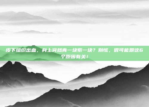 皮下组织出血，身上突然青一块紫一块？别慌，很可能跟这6个原因有关！