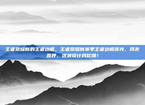 王者荣耀新的王者边框，王者荣耀新赛季王者边框曝光，网友直呼，这波设计我吹爆！