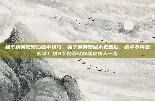 和平精英更新后跳伞技巧，和平精英新版本更新后，跳伞不再是玄学！这3个技巧让你落地快人一步