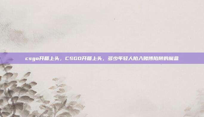 csgo开箱上头，CSGO开箱上头，多少年轻人陷入赌博陷阱的魔盒