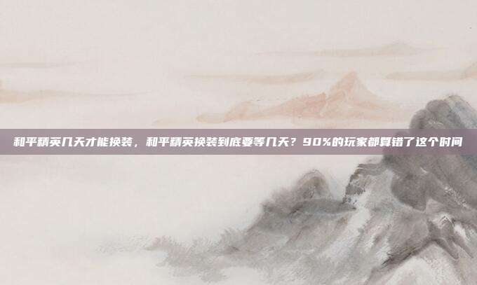 和平精英几天才能换装，和平精英换装到底要等几天？90%的玩家都算错了这个时间