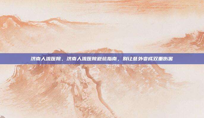 济南人流医院，济南人流医院避坑指南，别让意外变成双重伤害