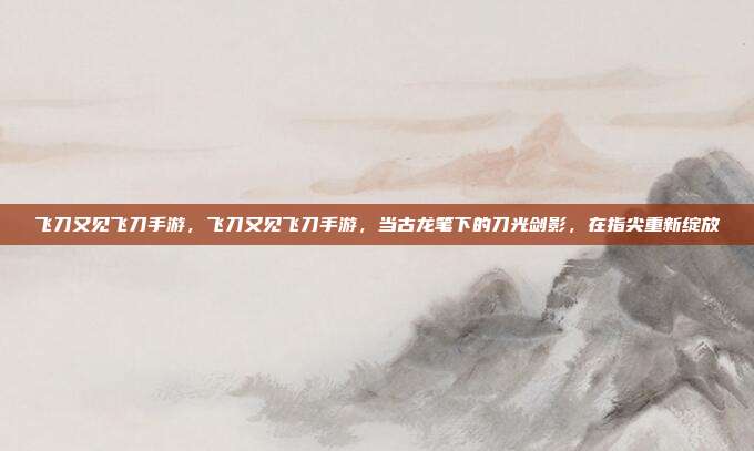 飞刀又见飞刀手游，飞刀又见飞刀手游，当古龙笔下的刀光剑影，在指尖重新绽放