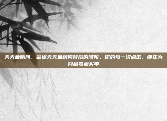 天天色精网，警惕天天色精网背后的陷阱，你的每一次点击，都在为网络毒瘤买单