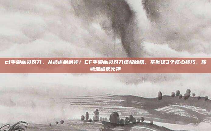 cf手游幽灵对刀，从被虐到封神！CF手游幽灵对刀终极秘籍，掌握这3个核心技巧，你就是暗夜死神
