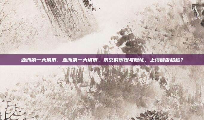 亚洲第一大城市，亚洲第一大城市，东京的辉煌与隐忧，上海能否超越？
