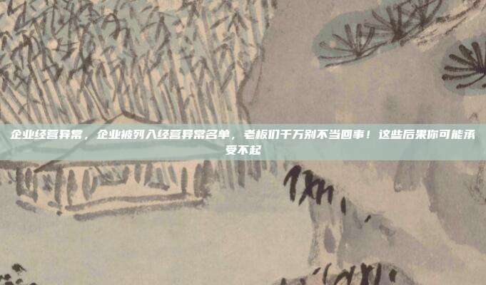 企业经营异常，企业被列入经营异常名单，老板们千万别不当回事！这些后果你可能承受不起