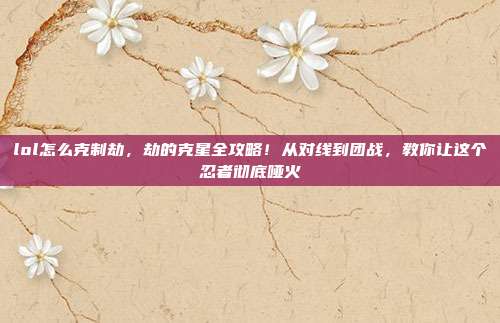 lol怎么克制劫，劫的克星全攻略！从对线到团战，教你让这个忍者彻底哑火