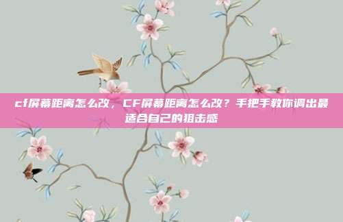 cf屏幕距离怎么改，CF屏幕距离怎么改？手把手教你调出最适合自己的狙击感