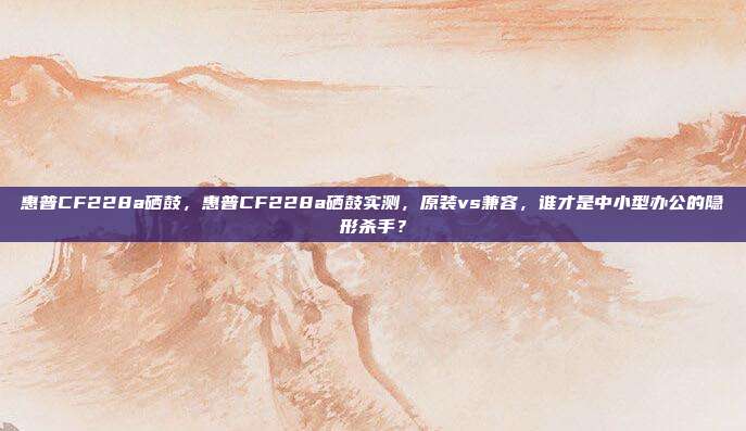 惠普CF228a硒鼓，惠普CF228a硒鼓实测，原装vs兼容，谁才是中小型办公的隐形杀手？