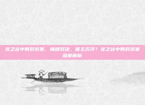 龙之谷中韩对抗赛，巅峰对决，谁主沉浮？龙之谷中韩对抗赛深度解析