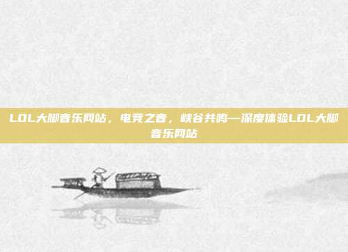 LOL大脚音乐网站，电竞之音，峡谷共鸣—深度体验LOL大脚音乐网站