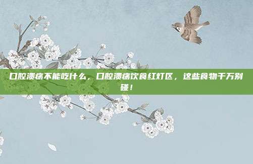 口腔溃疡不能吃什么，口腔溃疡饮食红灯区，这些食物千万别碰！