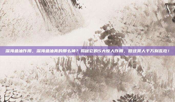 深海鱼油作用，深海鱼油真的那么神？揭秘它的5大惊人作用，但这类人千万别乱吃！