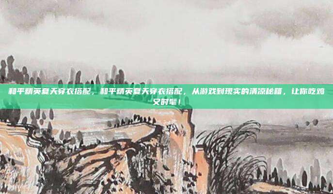 和平精英夏天穿衣搭配，和平精英夏天穿衣搭配，从游戏到现实的清凉秘籍，让你吃鸡又时髦！