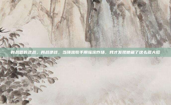肖战唱的逆战，肖战逆战，当顶流歌手用摇滚炸场，我才发现他藏了这么多大招