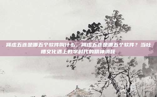 肾虚五连是哪五个软件叫什么，肾虚五连是哪五个软件？当吐槽文化遇上数字时代的精神消耗